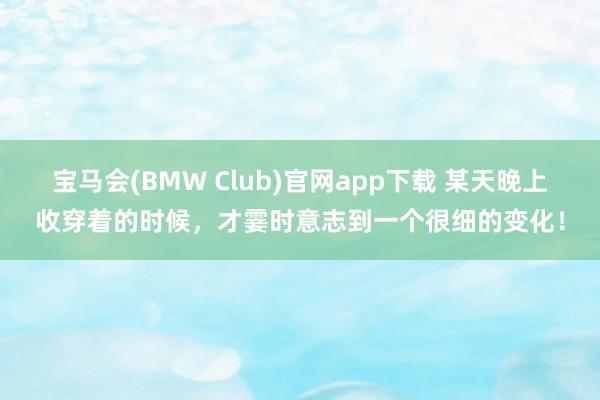 宝马会(BMW Club)官网app下载 某天晚上收穿着的时候，才霎时意志到一个很细的变化！
