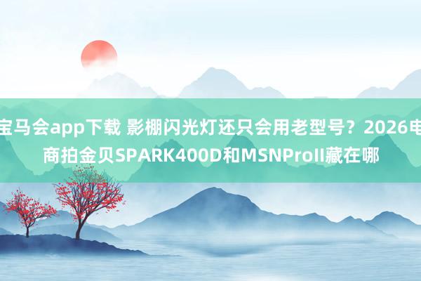 宝马会app下载 影棚闪光灯还只会用老型号？2026电商拍金贝SPARK400D和MSNProII藏在哪