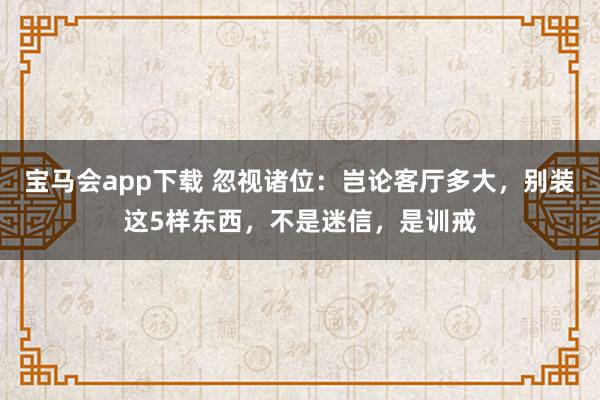 宝马会app下载 忽视诸位：岂论客厅多大，别装这5样东西，不是迷信，是训戒