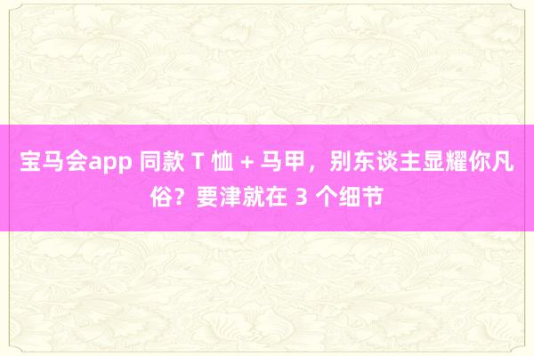 宝马会app 同款 T 恤 + 马甲，别东谈主显耀你凡俗？要津就在 3 个细节