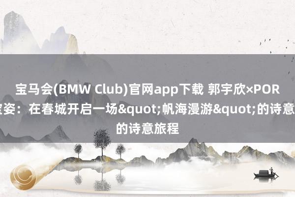 宝马会(BMW Club)官网app下载 郭宇欣×PORTS宝姿：在春城开启一场"帆海漫游"的诗意旅程