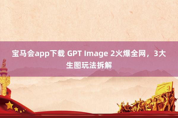 宝马会app下载 GPT Image 2火爆全网，3大生图玩法拆解