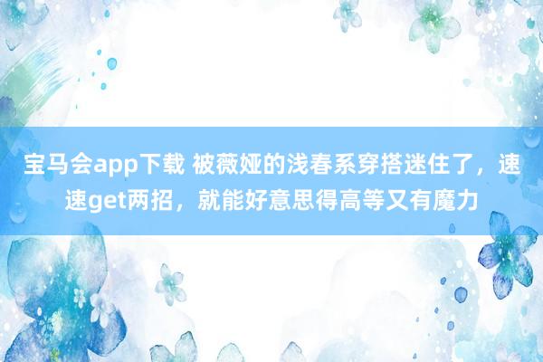 宝马会app下载 被薇娅的浅春系穿搭迷住了，速速get两招，就能好意思得高等又有魔力