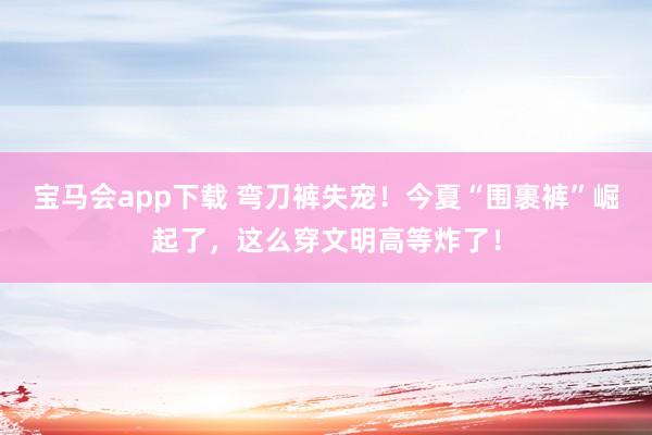 宝马会app下载 弯刀裤失宠！今夏“围裹裤”崛起了，这么穿文明高等炸了！