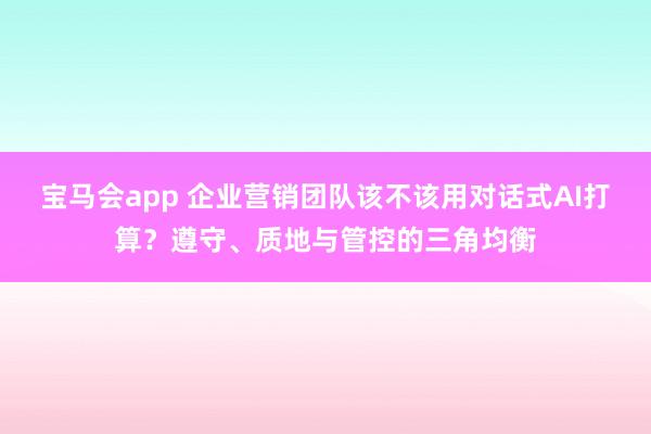 宝马会app 企业营销团队该不该用对话式AI打算？遵守、质地与管控的三角均衡