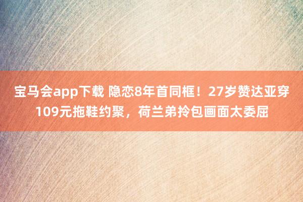 宝马会app下载 隐恋8年首同框！27岁赞达亚穿109元拖鞋约聚，荷兰弟拎包画面太委屈