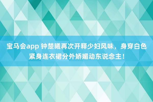 宝马会app 钟楚曦再次开释少妇风味，身穿白色紧身连衣裙分外娇媚动东说念主！