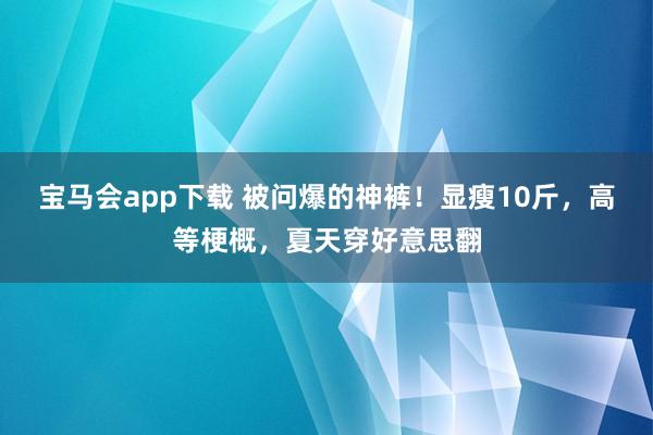 宝马会app下载 被问爆的神裤！显瘦10斤，高等梗概，夏天穿好意思翻