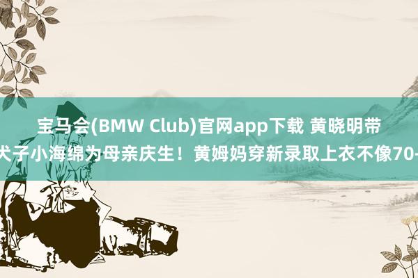 宝马会(BMW Club)官网app下载 黄晓明带犬子小海绵为母亲庆生！黄姆妈穿新录取上衣不像70+