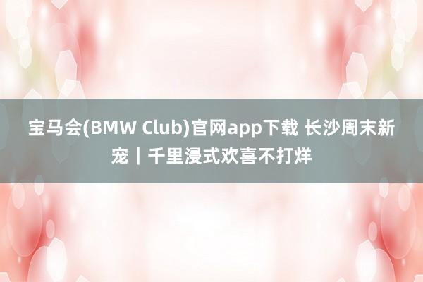 宝马会(BMW Club)官网app下载 长沙周末新宠｜千里浸式欢喜不打烊