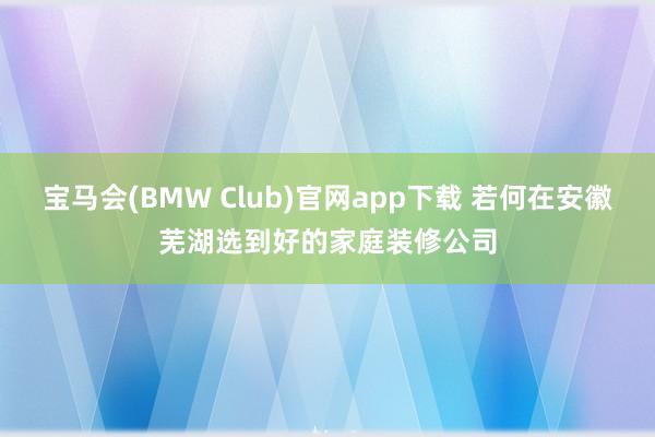 宝马会(BMW Club)官网app下载 若何在安徽芜湖选到好的家庭装修公司