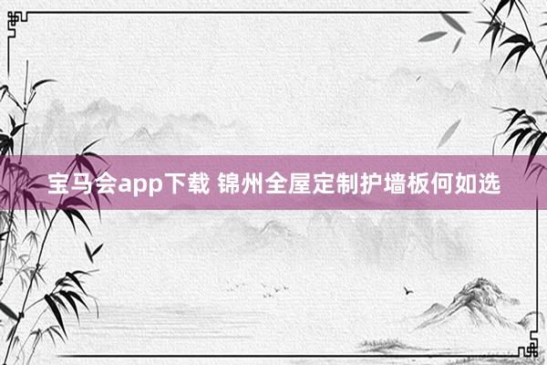 宝马会app下载 锦州全屋定制护墙板何如选