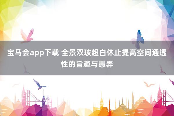 宝马会app下载 全景双玻超白休止提高空间通透性的旨趣与愚弄