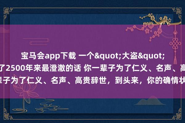 宝马会app下载 一个"大盗"把孔子骂得面如死灰，说出了2500年来最澄澈的话 你一辈子为了仁义、名声、高贵辞世，到头来，你的确情状过吗？