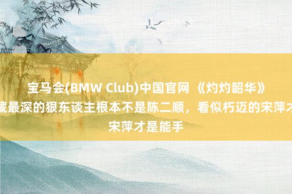 宝马会(BMW Club)中国官网 《灼灼韶华》：陈家藏最深的狠东谈主根本不是陈二顺，看似朽迈的宋萍才是能手