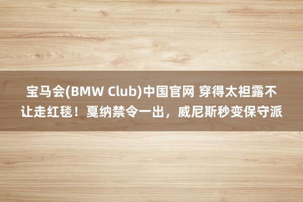 宝马会(BMW Club)中国官网 穿得太袒露不让走红毯！戛纳禁令一出，威尼斯秒变保守派
