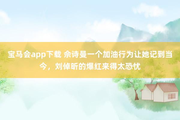 宝马会app下载 佘诗曼一个加油行为让她记到当今，刘倬昕的爆红来得太恐忧
