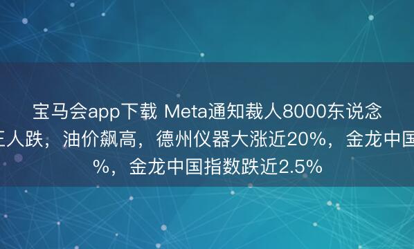 宝马会app下载 Meta通知裁人8000东说念主！好意思股王人跌，油价飙高，德州仪器大涨近20%，金龙中国指数跌近2.5%