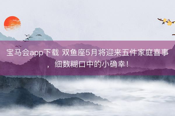 宝马会app下载 双鱼座5月将迎来五件家庭喜事，细数糊口中的小确幸！