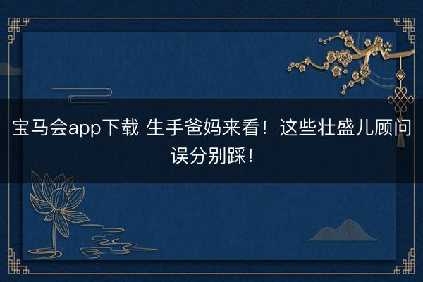 宝马会app下载 生手爸妈来看！这些壮盛儿顾问误分别踩！