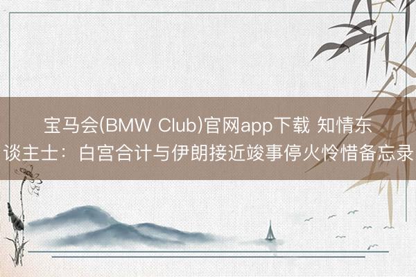 宝马会(BMW Club)官网app下载 知情东谈主士：白宫合计与伊朗接近竣事停火怜惜备忘录