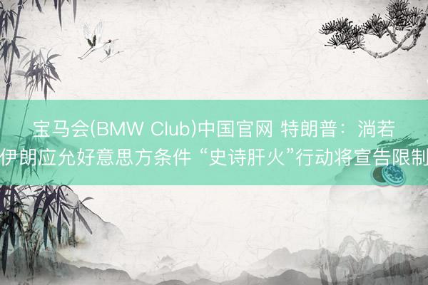 宝马会(BMW Club)中国官网 特朗普：淌若伊朗应允好意思方条件 “史诗肝火”行动将宣告限制