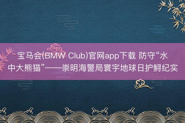 宝马会(BMW Club)官网app下载 防守“水中大熊猫”——崇明海警局寰宇地球日护鲟纪实