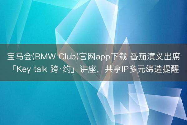 宝马会(BMW Club)官网app下载 番茄演义出席「Key talk 跨·约」讲座，共享IP多元缔造提醒