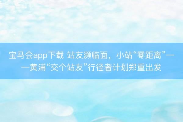 宝马会app下载 站友濒临面，小站“零距离”——黄浦“交个站友”行径者计划郑重出发