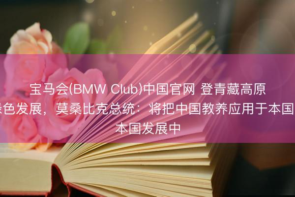 宝马会(BMW Club)中国官网 登青藏高原见证绿色发展，莫桑比克总统：将把中国教养应用于本国发展中