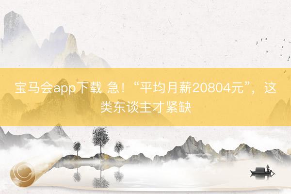 宝马会app下载 急！“平均月薪20804元”，这类东谈主才紧缺