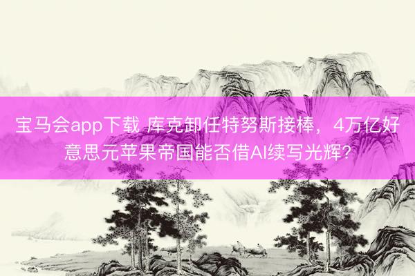 宝马会app下载 库克卸任特努斯接棒，4万亿好意思元苹果帝国能否借AI续写光辉?